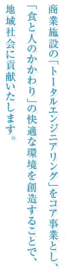 商業施設の「トータルエンジニアリング」をコア事業とし、「食と人のかかわり」の快適な環境を創造することで、地域社会に貢献いたします。