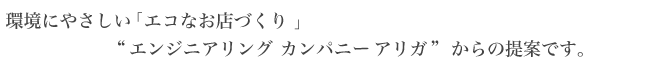 環境にやさしい 「エコなお店づくり 」"エンジニアリングカンパニー アリガ" からの提案です。