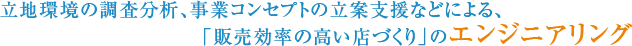 立地環境の調査分析、事業コンセプトの立案支援などによる、「販売効率の高い店づくり」のエンジニアリング
