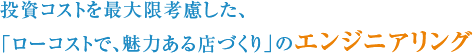 投資コストを最大限考慮した、「ローコストで、魅力ある店づくり」のエンジニアリング